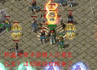 热血传奇手游兽人古墓怎么走?详细路线攻略来了 热血传奇手游兽人古墓怎么走?详细路线攻略来了