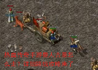热血传奇手游兽人古墓怎么走?详细路线攻略来了 热血传奇手游兽人古墓怎么走?详细路线攻略来了